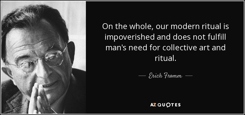 On the whole, our modern ritual is impoverished and does not fulfill man's need for collective art and ritual. - Erich Fromm