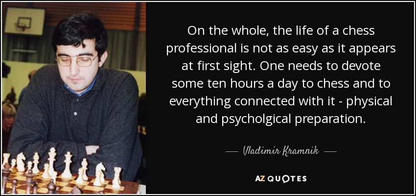 On the whole, the life of a chess professional is not as easy as it appears at first sight. One needs to devote some ten hours a day to chess and to everything connected with it - physical and psycholgical preparation. - Vladimir Kramnik