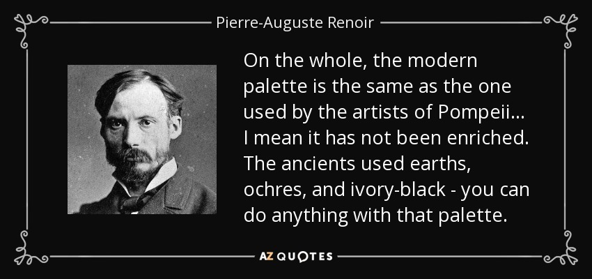 On the whole, the modern palette is the same as the one used by the artists of Pompeii... I mean it has not been enriched. The ancients used earths, ochres, and ivory-black - you can do anything with that palette. - Pierre-Auguste Renoir