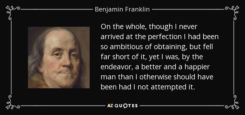 On the whole, though I never arrived at the perfection I had been so ambitious of obtaining, but fell far short of it, yet I was, by the endeavor, a better and a happier man than I otherwise should have been had I not attempted it. - Benjamin Franklin