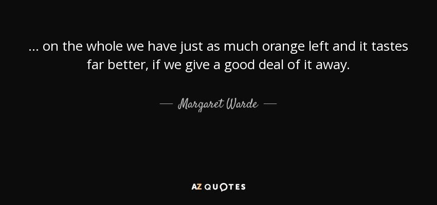 ... on the whole we have just as much orange left and it tastes far better, if we give a good deal of it away. - Margaret Warde