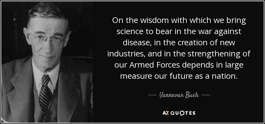 On the wisdom with which we bring science to bear in the war against disease, in the creation of new industries, and in the strengthening of our Armed Forces depends in large measure our future as a nation. - Vannevar Bush