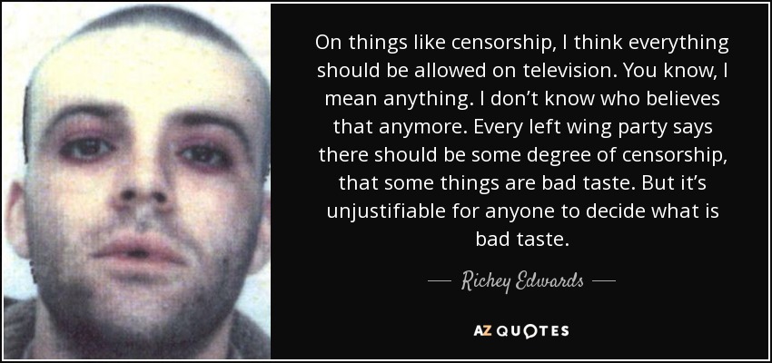 On things like censorship, I think everything should be allowed on television. You know, I mean anything. I don’t know who believes that anymore. Every left wing party says there should be some degree of censorship, that some things are bad taste. But it’s unjustifiable for anyone to decide what is bad taste. - Richey Edwards