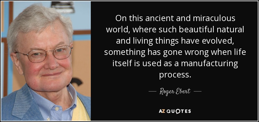 On this ancient and miraculous world, where such beautiful natural and living things have evolved, something has gone wrong when life itself is used as a manufacturing process. - Roger Ebert