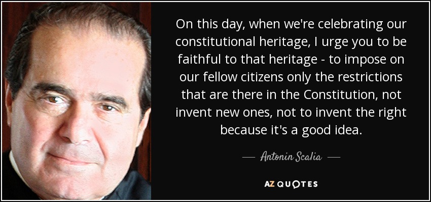 On this day, when we're celebrating our constitutional heritage, I urge you to be faithful to that heritage - to impose on our fellow citizens only the restrictions that are there in the Constitution, not invent new ones, not to invent the right because it's a good idea. - Antonin Scalia