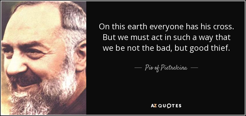 On this earth everyone has his cross. But we must act in such a way that we be not the bad, but good thief. - Pio of Pietrelcina