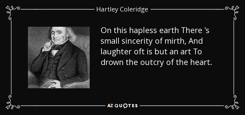 On this hapless earth There 's small sincerity of mirth, And laughter oft is but an art To drown the outcry of the heart. - Hartley Coleridge