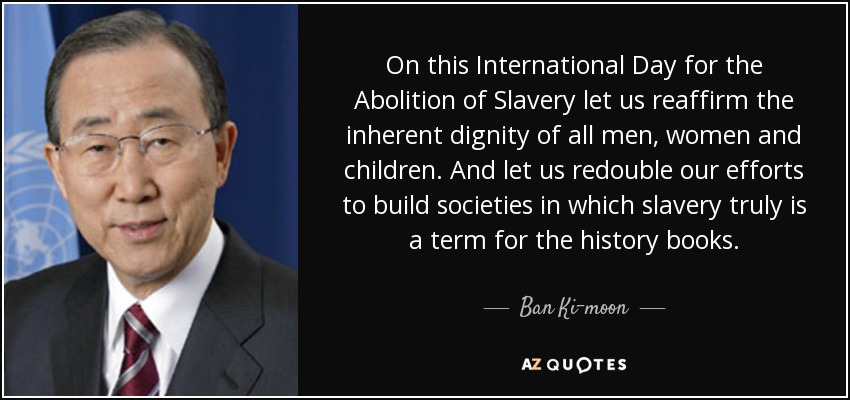 On this International Day for the Abolition of Slavery let us reaffirm the inherent dignity of all men, women and children. And let us redouble our efforts to build societies in which slavery truly is a term for the history books. - Ban Ki-moon