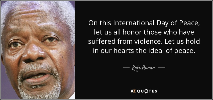 On this International Day of Peace, let us all honor those who have suffered from violence. Let us hold in our hearts the ideal of peace. - Kofi Annan