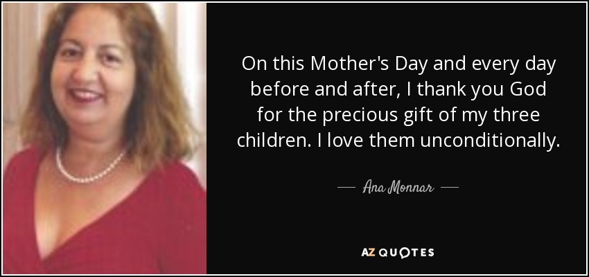 On this Mother's Day and every day before and after, I thank you God for the precious gift of my three children. I love them unconditionally . - Ana Monnar