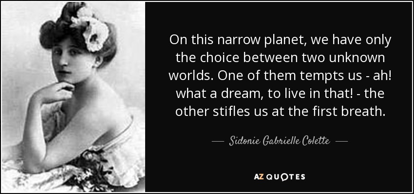 On this narrow planet, we have only the choice between two unknown worlds. One of them tempts us - ah! what a dream, to live in that! - the other stifles us at the first breath. - Sidonie Gabrielle Colette