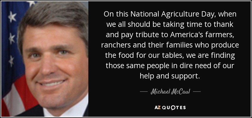 On this National Agriculture Day, when we all should be taking time to thank and pay tribute to America's farmers, ranchers and their families who produce the food for our tables, we are finding those same people in dire need of our help and support. - Michael McCaul