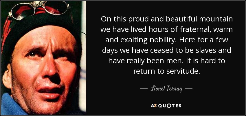 On this proud and beautiful mountain we have lived hours of fraternal, warm and exalting nobility. Here for a few days we have ceased to be slaves and have really been men. It is hard to return to servitude. - Lionel Terray