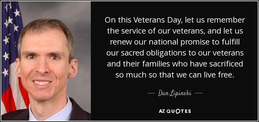 On this Veterans Day, let us remember the service of our veterans, and let us renew our national promise to fulfill our sacred obligations to our veterans and their families who have sacrificed so much so that we can live free. - Dan Lipinski