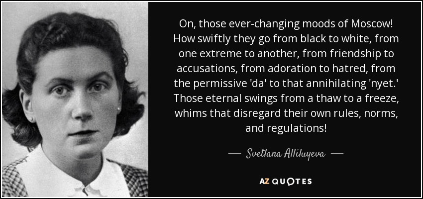 On, those ever-changing moods of Moscow! How swiftly they go from black to white, from one extreme to another, from friendship to accusations, from adoration to hatred, from the permissive 'da' to that annihilating 'nyet.' Those eternal swings from a thaw to a freeze, whims that disregard their own rules, norms, and regulations! - Svetlana Alliluyeva