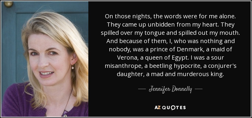 On those nights, the words were for me alone. They came up unbidden from my heart. They spilled over my tongue and spilled out my mouth. And because of them, I, who was nothing and nobody, was a prince of Denmark, a maid of Verona, a queen of Egypt. I was a sour misanthrope, a beetling hypocrite, a conjurer's daughter, a mad and murderous king. - Jennifer Donnelly