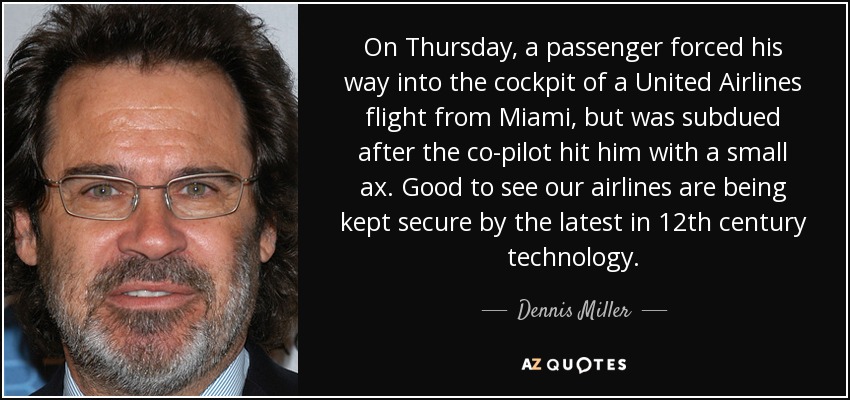 On Thursday, a passenger forced his way into the cockpit of a United Airlines flight from Miami, but was subdued after the co-pilot hit him with a small ax. Good to see our airlines are being kept secure by the latest in 12th century technology. - Dennis Miller