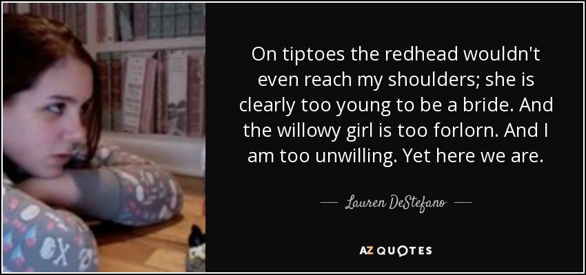 On tiptoes the redhead wouldn't even reach my shoulders; she is clearly too young to be a bride. And the willowy girl is too forlorn. And I am too unwilling. Yet here we are. - Lauren DeStefano