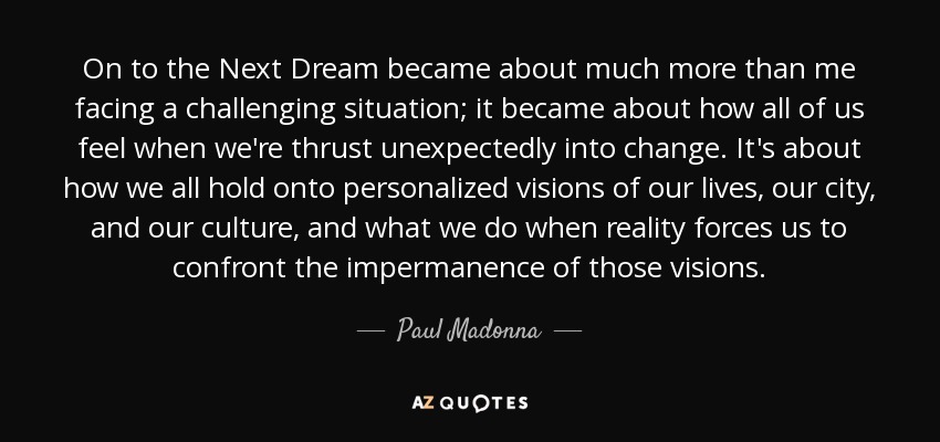 On to the Next Dream became about much more than me facing a challenging situation; it became about how all of us feel when we're thrust unexpectedly into change. It's about how we all hold onto personalized visions of our lives, our city, and our culture, and what we do when reality forces us to confront the impermanence of those visions. - Paul Madonna