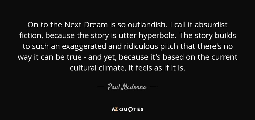 On to the Next Dream is so outlandish. I call it absurdist fiction, because the story is utter hyperbole. The story builds to such an exaggerated and ridiculous pitch that there's no way it can be true - and yet, because it's based on the current cultural climate, it feels as if it is. - Paul Madonna