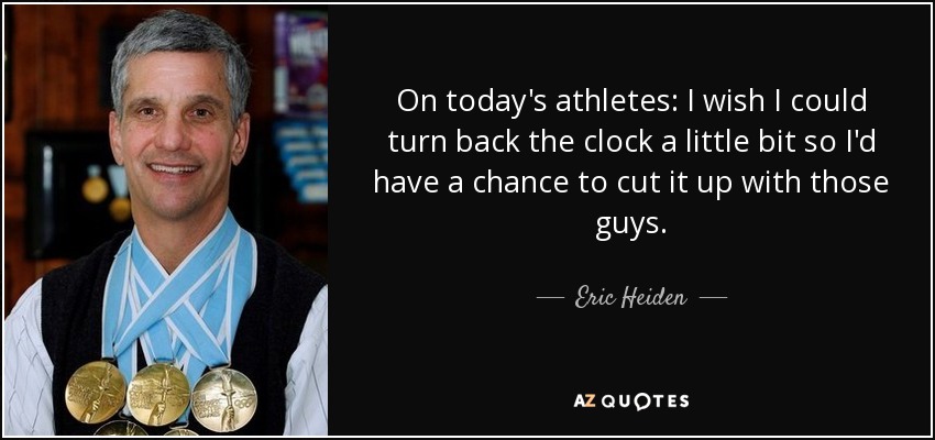 On today's athletes: I wish I could turn back the clock a little bit so I'd have a chance to cut it up with those guys. - Eric Heiden