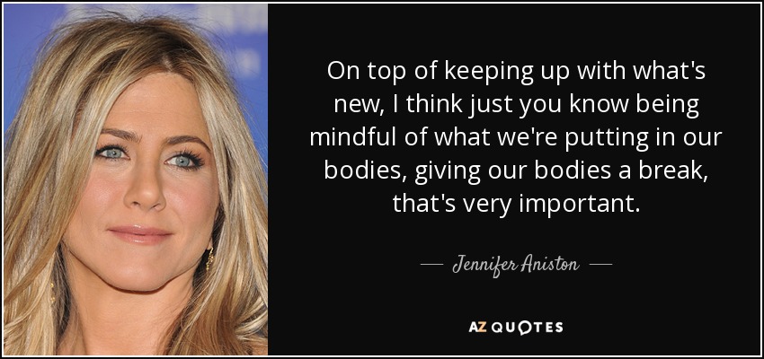 On top of keeping up with what's new, I think just you know being mindful of what we're putting in our bodies, giving our bodies a break, that's very important. - Jennifer Aniston