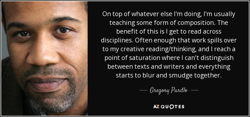 On top of whatever else I'm doing, I'm usually teaching some form of composition. The benefit of this is I get to read across disciplines. Often enough that work spills over to my creative reading/thinking, and I reach a point of saturation where I can't distinguish between texts and writers and everything starts to blur and smudge together. - Gregory Pardlo