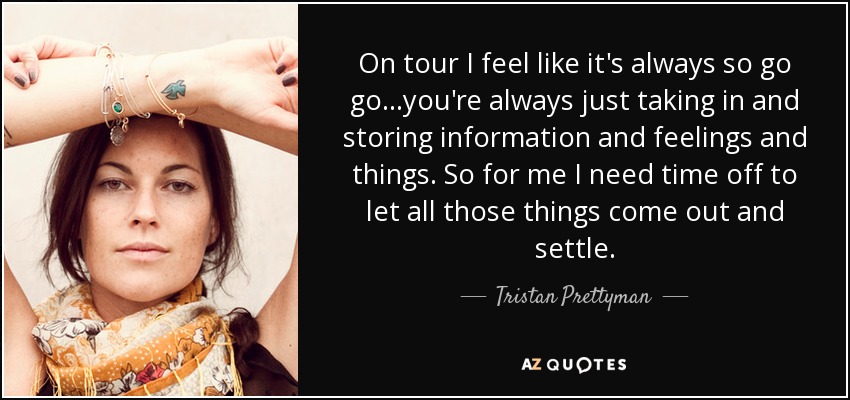 On tour I feel like it's always so go go...you're always just taking in and storing information and feelings and things. So for me I need time off to let all those things come out and settle. - Tristan Prettyman
