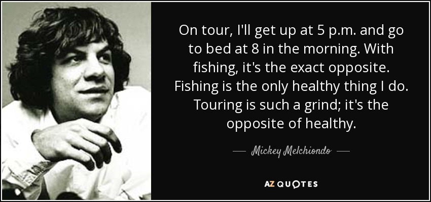 On tour, I'll get up at 5 p.m. and go to bed at 8 in the morning. With fishing, it's the exact opposite. Fishing is the only healthy thing I do. Touring is such a grind; it's the opposite of healthy. - Mickey Melchiondo