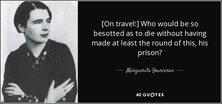 [On travel:] Who would be so besotted as to die without having made at least the round of this, his prison? - Marguerite Yourcenar