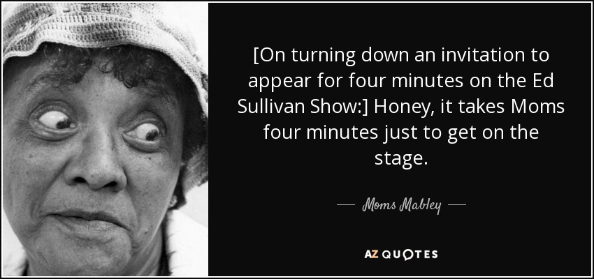 [On turning down an invitation to appear for four minutes on the Ed Sullivan Show:] Honey, it takes Moms four minutes just to get on the stage. - Moms Mabley