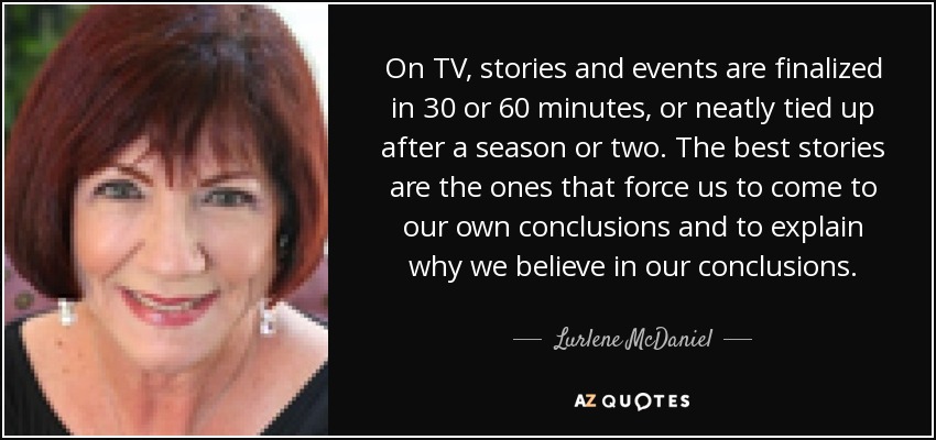On TV, stories and events are finalized in 30 or 60 minutes, or neatly tied up after a season or two. The best stories are the ones that force us to come to our own conclusions and to explain why we believe in our conclusions. - Lurlene McDaniel