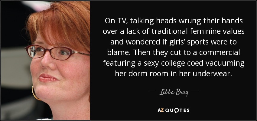 On TV, talking heads wrung their hands over a lack of traditional feminine values and wondered if girls’ sports were to blame. Then they cut to a commercial featuring a sexy college coed vacuuming her dorm room in her underwear. - Libba Bray