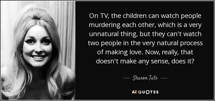 On TV, the children can watch people murdering each other, which is a very unnatural thing, but they can't watch two people in the very natural process of making love. Now, really, that doesn't make any sense, does it? - Sharon Tate