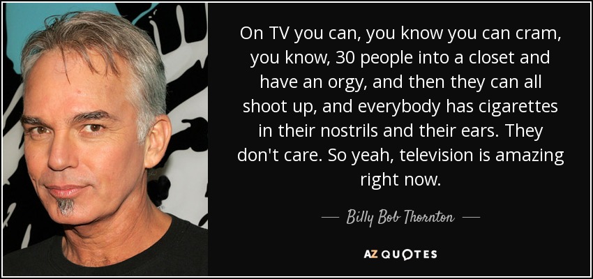 On TV you can, you know you can cram, you know, 30 people into a closet and have an orgy, and then they can all shoot up, and everybody has cigarettes in their nostrils and their ears. They don't care. So yeah, television is amazing right now. - Billy Bob Thornton