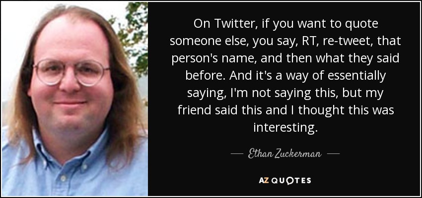 On Twitter, if you want to quote someone else, you say, RT, re-tweet, that person's name, and then what they said before. And it's a way of essentially saying, I'm not saying this, but my friend said this and I thought this was interesting. - Ethan Zuckerman