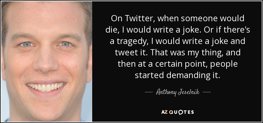 On Twitter, when someone would die, I would write a joke. Or if there's a tragedy, I would write a joke and tweet it. That was my thing, and then at a certain point, people started demanding it. - Anthony Jeselnik