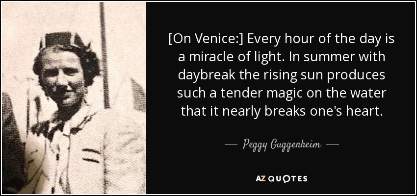 [On Venice:] Every hour of the day is a miracle of light. In summer with daybreak the rising sun produces such a tender magic on the water that it nearly breaks one's heart. - Peggy Guggenheim