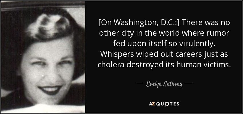 [On Washington, D.C.:] There was no other city in the world where rumor fed upon itself so virulently. Whispers wiped out careers just as cholera destroyed its human victims. - Evelyn Anthony