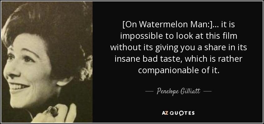 [On Watermelon Man:] ... it is impossible to look at this film without its giving you a share in its insane bad taste, which is rather companionable of it. - Penelope Gilliatt