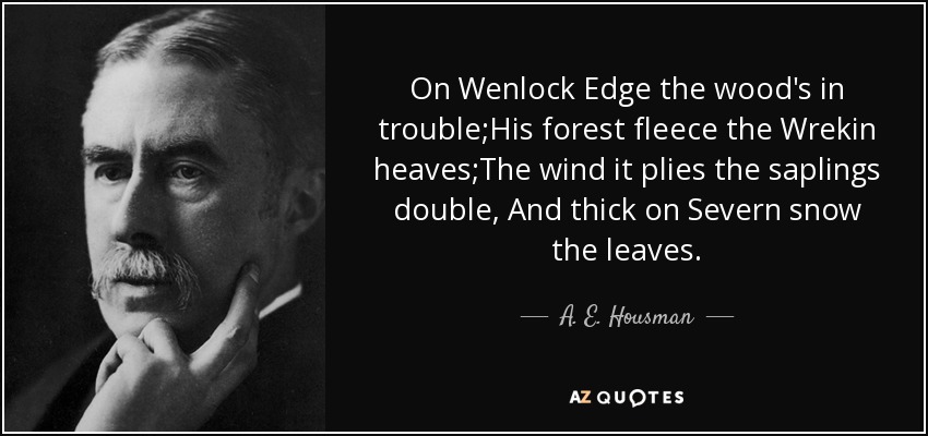 On Wenlock Edge the wood's in trouble;His forest fleece the Wrekin heaves;The wind it plies the saplings double, And thick on Severn snow the leaves. - A. E. Housman