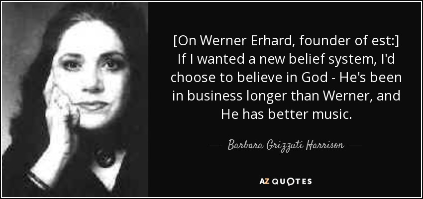 [On Werner Erhard, founder of est:] If I wanted a new belief system, I'd choose to believe in God - He's been in business longer than Werner, and He has better music. - Barbara Grizzuti Harrison