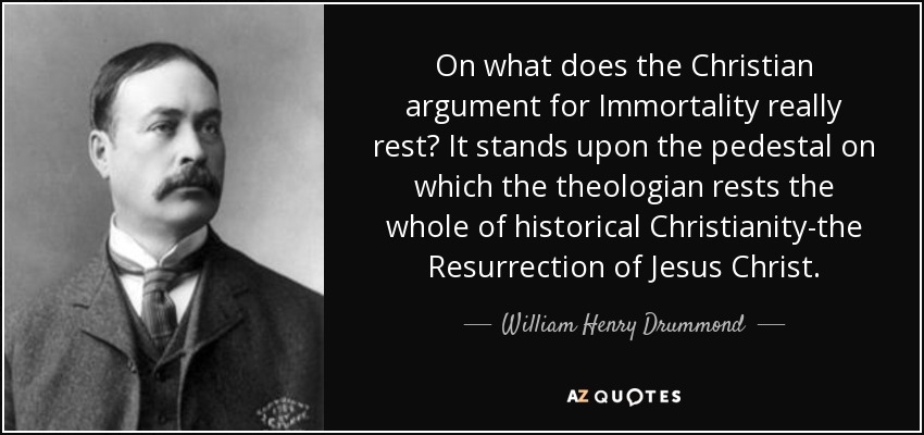 On what does the Christian argument for Immortality really rest? It stands upon the pedestal on which the theologian rests the whole of historical Christianity-the Resurrection of Jesus Christ. - William Henry Drummond