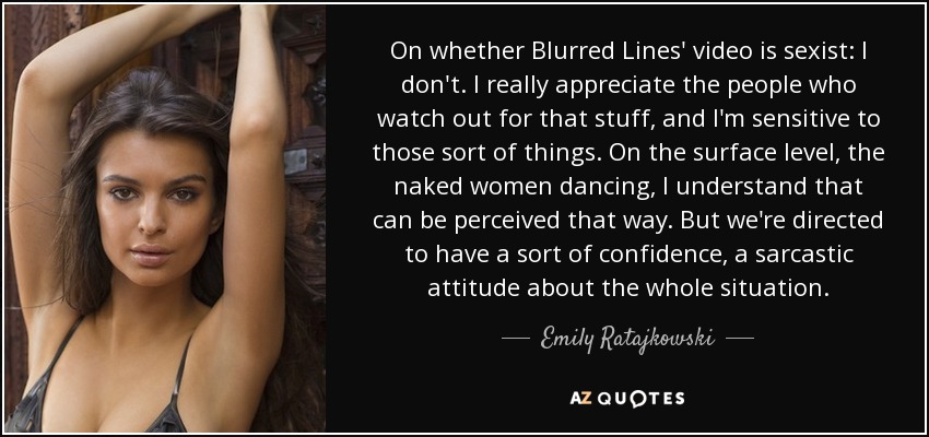 On whether Blurred Lines' video is sexist: I don't. I really appreciate the people who watch out for that stuff, and I'm sensitive to those sort of things. On the surface level, the naked women dancing, I understand that can be perceived that way. But we're directed to have a sort of confidence, a sarcastic attitude about the whole situation. - Emily Ratajkowski