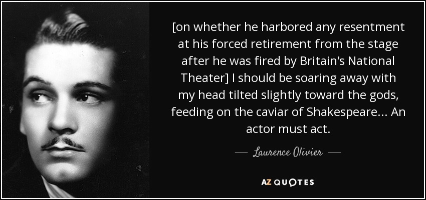 [on whether he harbored any resentment at his forced retirement from the stage after he was fired by Britain's National Theater] I should be soaring away with my head tilted slightly toward the gods, feeding on the caviar of Shakespeare... An actor must act. - Laurence Olivier