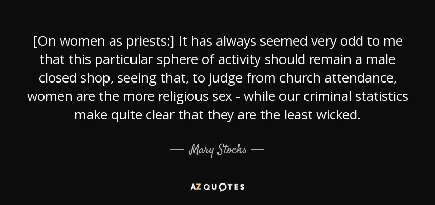 [On women as priests:] It has always seemed very odd to me that this particular sphere of activity should remain a male closed shop, seeing that, to judge from church attendance, women are the more religious sex - while our criminal statistics make quite clear that they are the least wicked. - Mary Stocks, Baroness Stocks