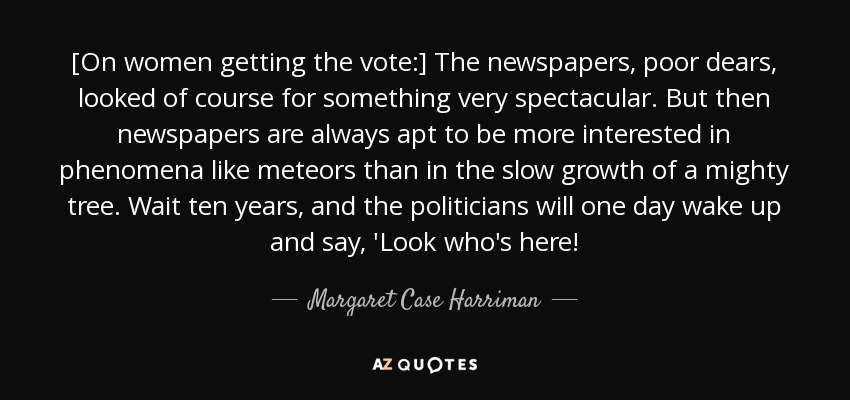 [On women getting the vote:] The newspapers, poor dears, looked of course for something very spectacular. But then newspapers are always apt to be more interested in phenomena like meteors than in the slow growth of a mighty tree. Wait ten years, and the politicians will one day wake up and say, 'Look who's here! - Margaret Case Harriman