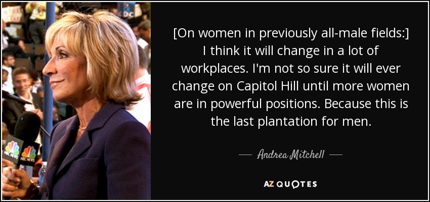 [On women in previously all-male fields:] I think it will change in a lot of workplaces. I'm not so sure it will ever change on Capitol Hill until more women are in powerful positions. Because this is the last plantation for men. - Andrea Mitchell