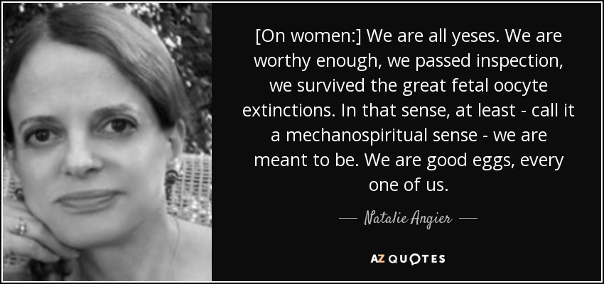 [On women:] We are all yeses. We are worthy enough, we passed inspection, we survived the great fetal oocyte extinctions. In that sense, at least - call it a mechanospiritual sense - we are meant to be. We are good eggs, every one of us. - Natalie Angier