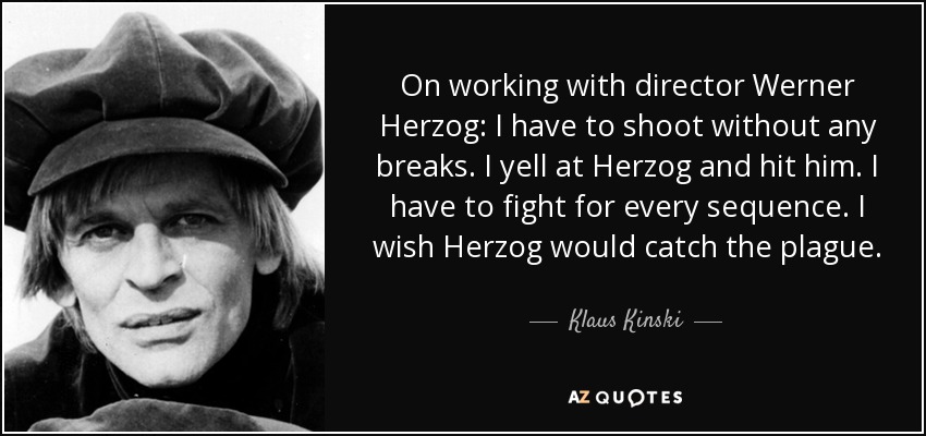 On working with director Werner Herzog: I have to shoot without any breaks. I yell at Herzog and hit him. I have to fight for every sequence. I wish Herzog would catch the plague. - Klaus Kinski